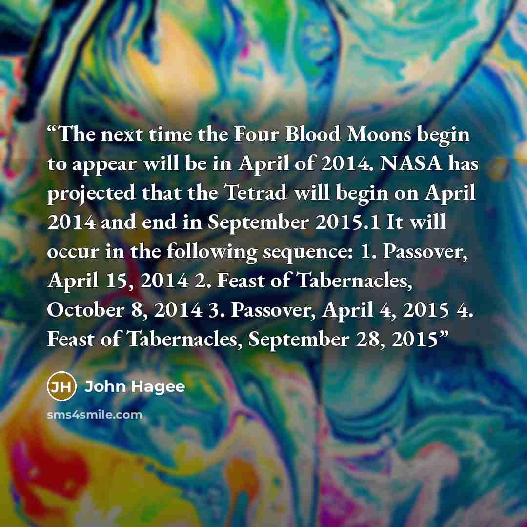 “The next time the Four Blood Moons begin to appear will be in April of 2014. NASA has projected that the Tetrad will begin on April 2014 and end in September 2015.1 It will occur in the following sequence: 1. Passover, April 15, 2014 2. Feast of Tabernacles, October 8, 2014 3. Passover, April 4…” quote by John Hagee