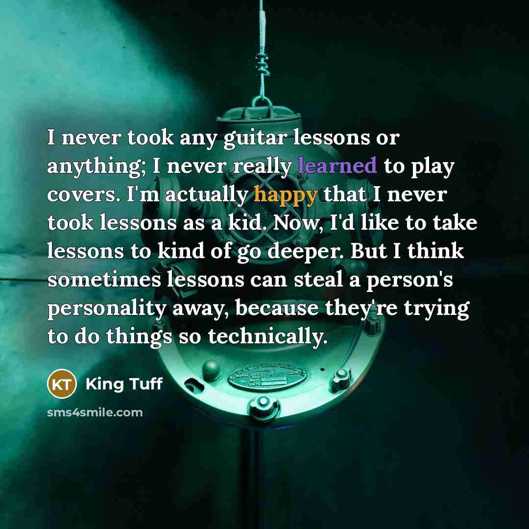 “I never took any guitar lessons or anything; I never really learned to play covers. I'm actually happy that I never took lessons as a kid. Now, I'd like to take lessons to kind of go deeper. But I think sometimes lessons can steal a person's personality away, because they're trying to do things so…” quote by King Tuff
