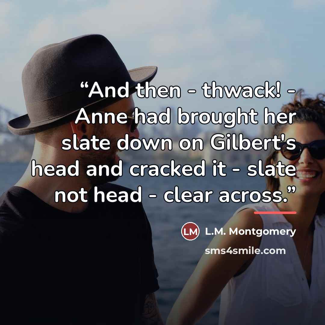 “And then - thwack! - Anne had brought her slate down on Gilbert's head and cracked it - slate not head - clear across.” quote by L.M. Montgomery