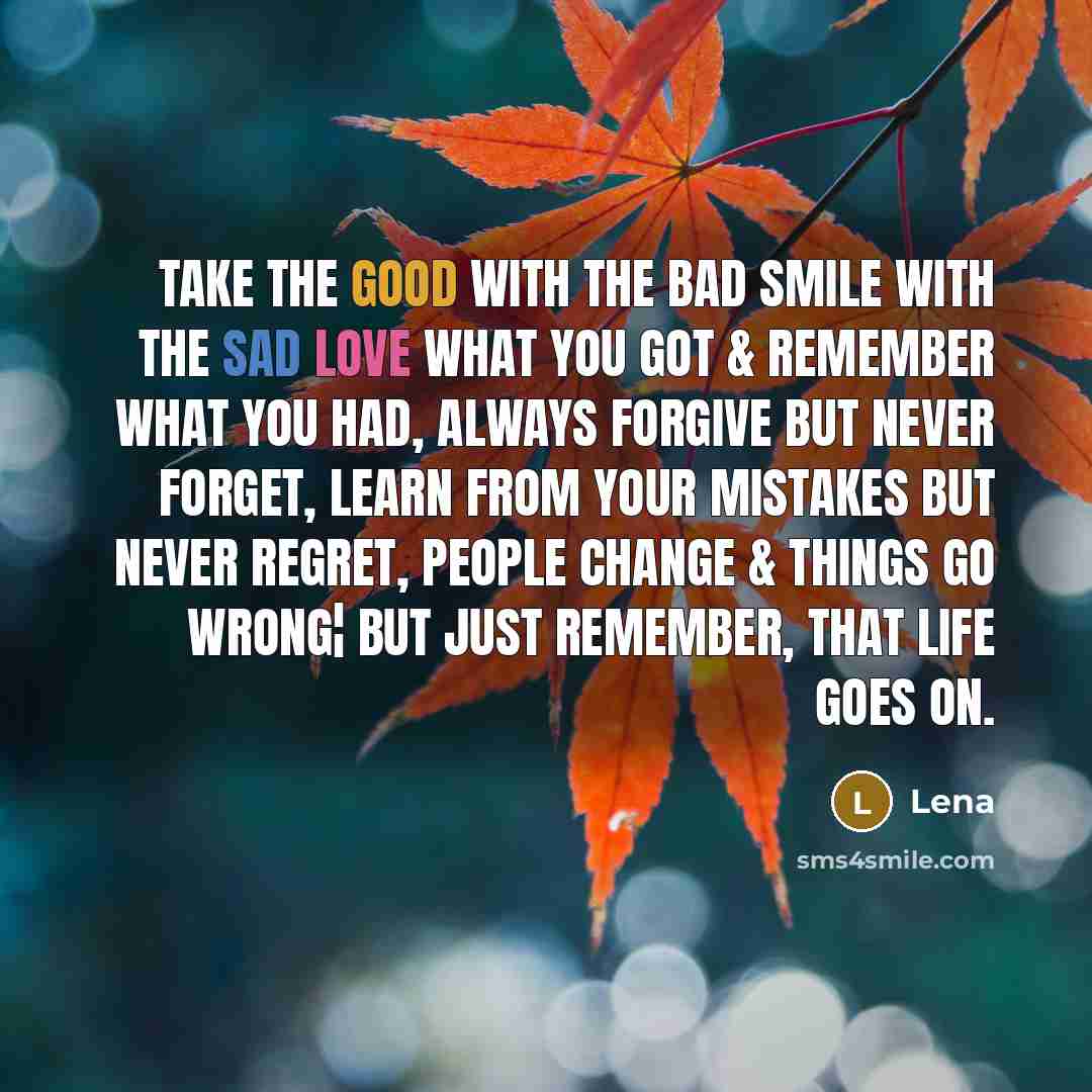 “Take The Good With The Bad Smile With The Sad Love What You Got & Remember What You Had, Always Forgive But Never Forget, Learn From Your Mistakes But Never Regret, People Change & Things Go Wrong¦ But Just Remember, That Life Goes On.” quote by Lena