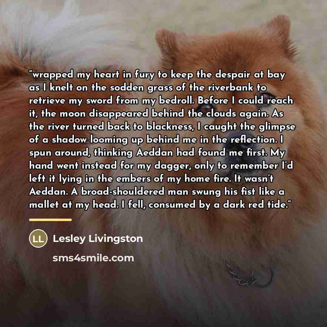 “wrapped my heart in fury to keep the despair at bay as I knelt on the sodden grass of the riverbank to retrieve my sword from my bedroll. Before I could reach it, the moon disappeared behind the clouds again. As the river turned back to blackness, I caught the glimpse of a shadow looming up behind…” quote by Lesley Livingston