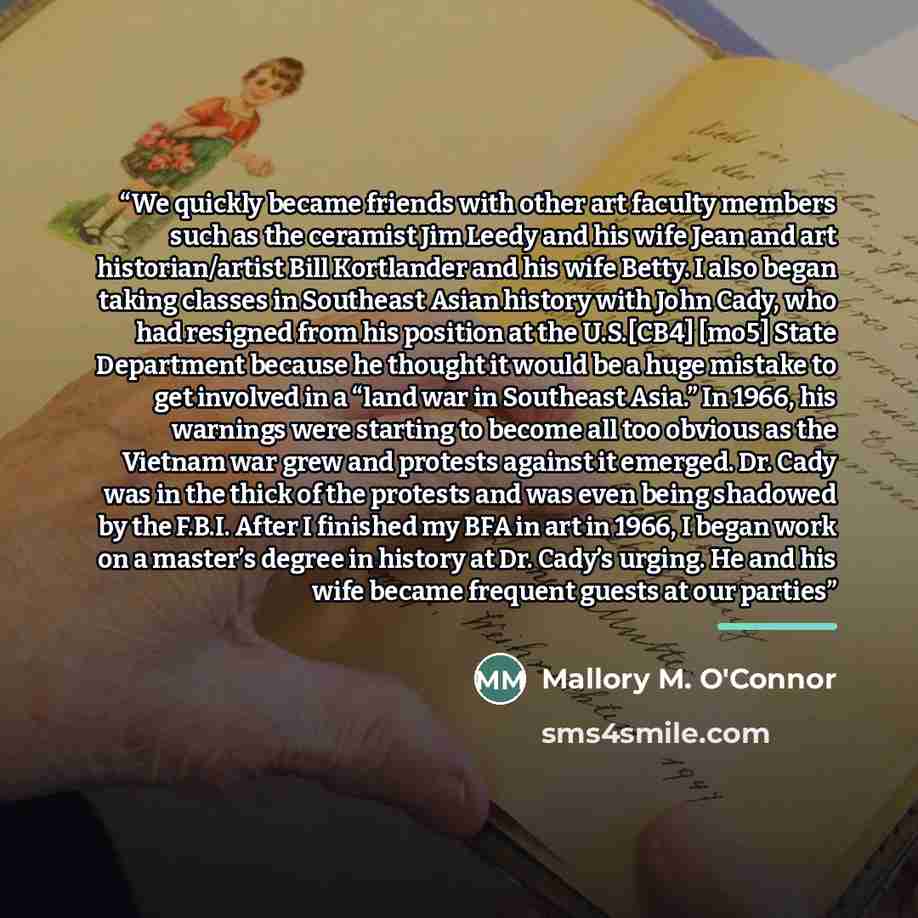 “We quickly became friends with other art faculty members such as the ceramist Jim Leedy and his wife Jean and art historian/artist Bill Kortlander and his wife Betty. I also began taking classes in Southeast Asian history with John Cady, who had resigned from his position at the U.S.[CB4] [mo5]…” quote by Mallory M. O'Connor