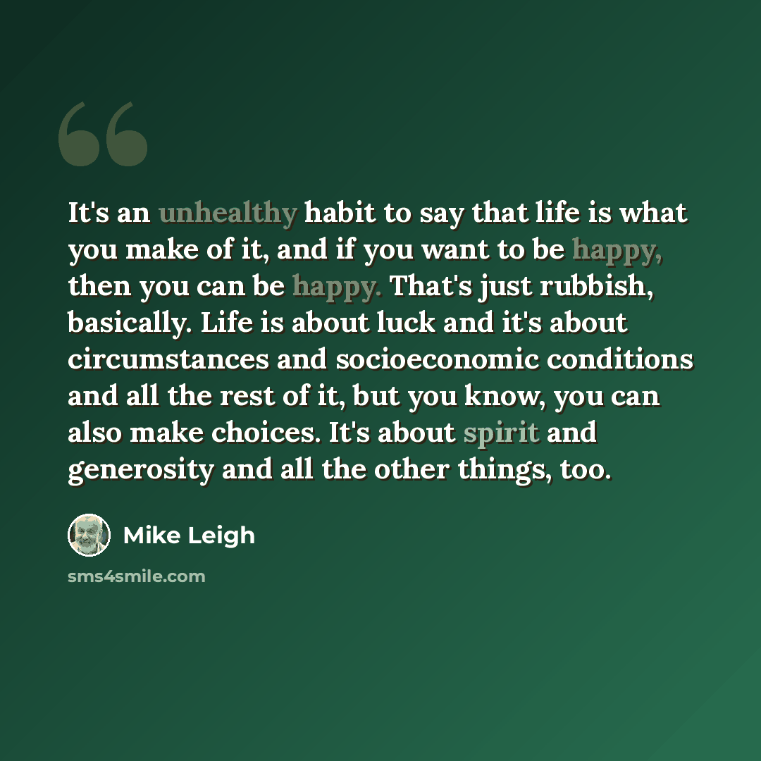 “It's an unhealthy habit to say that life is what you make of it, and if you want to be happy, then you can be happy. That's just rubbish, basically. Life is about luck and it's about circumstances and socioeconomic conditions and all the rest of it, but you know, you can also make choices. It's…” quote by Mike Leigh