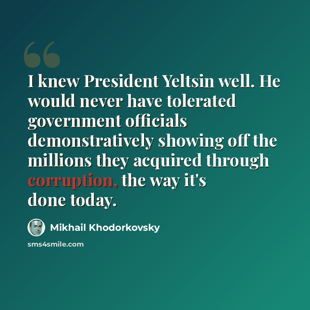 “I knew President Yeltsin well. He would never have tolerated government officials demonstratively showing off the millions they acquired through corruption, the way it's done today.” quote by Mikhail Khodorkovsky