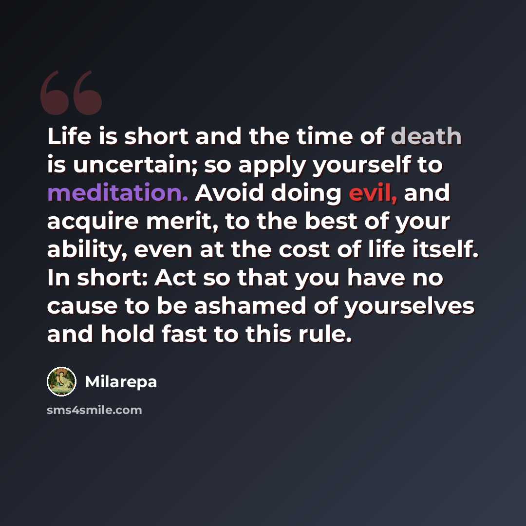 “Life is short and the time of death is uncertain; so apply yourself to meditation. Avoid doing evil, and acquire merit, to the best of your ability, even at the cost of life itself. In short: Act so that you have no cause to be ashamed of yourselves and hold fast to this rule.” quote by Milarepa