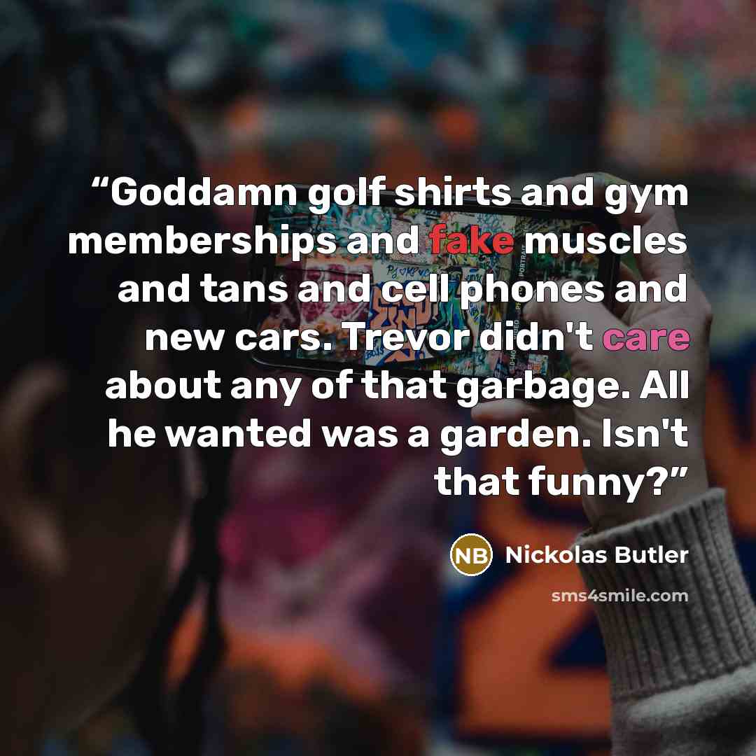 “Goddamn golf shirts and gym memberships and fake muscles and tans and cell phones and new cars. Trevor didn't care about any of that garbage. All he wanted was a garden. Isn't that funny?” quote by Nickolas Butler