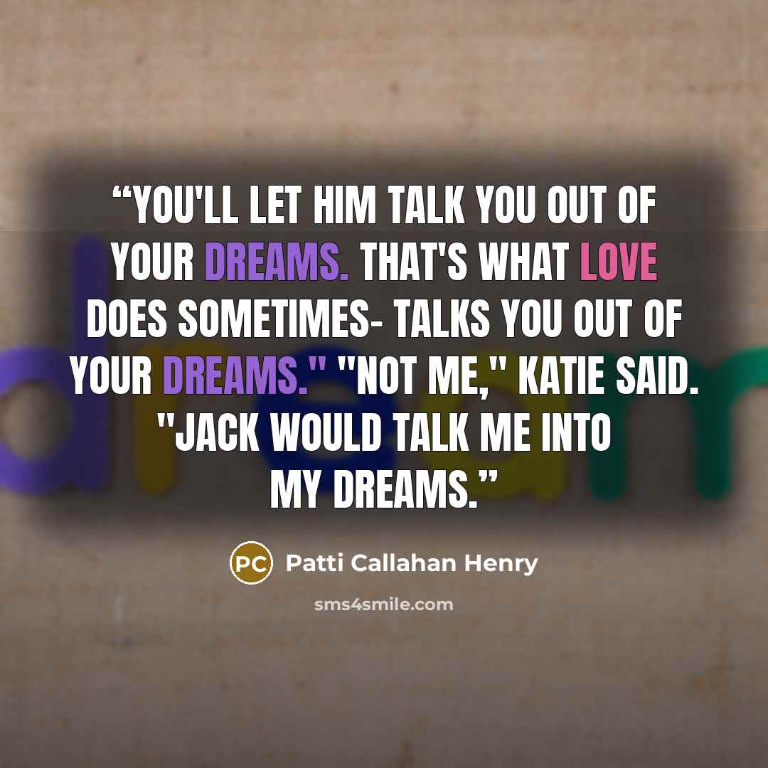 “You'll let him talk you out of your dreams. That's what love does sometimes- talks you out of your dreams." "Not me," Katie said. "Jack would talk me into my dreams.” quote by Patti Callahan Henry