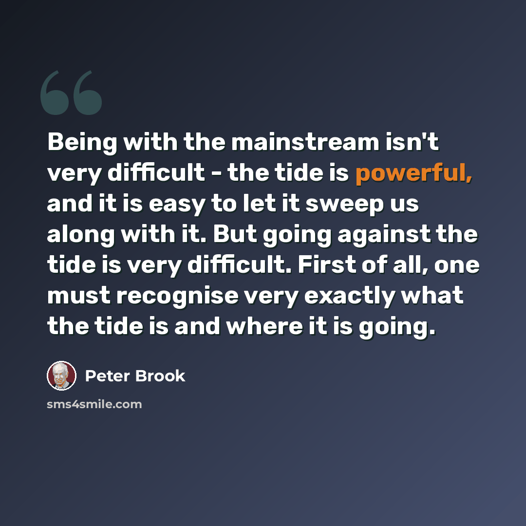 “Being with the mainstream isn't very difficult - the tide is powerful, and it is easy to let it sweep us along with it. But going against the tide is very difficult. First of all, one must recognise very exactly what the tide is and where it is going.” quote by Peter Brook