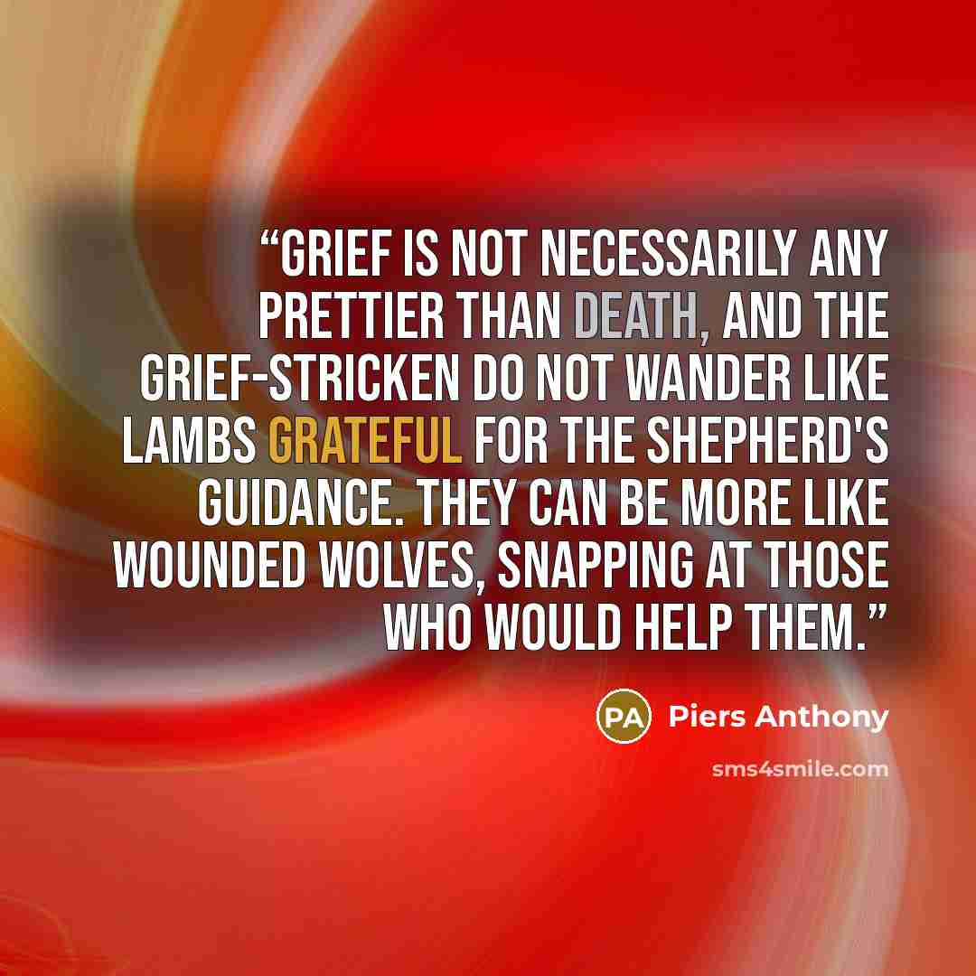 “Grief is not necessarily any prettier than death, and the grief-stricken do not wander like lambs grateful for the shepherd's guidance. They can be more like wounded wolves, snapping at those who would help them.” quote by Piers Anthony