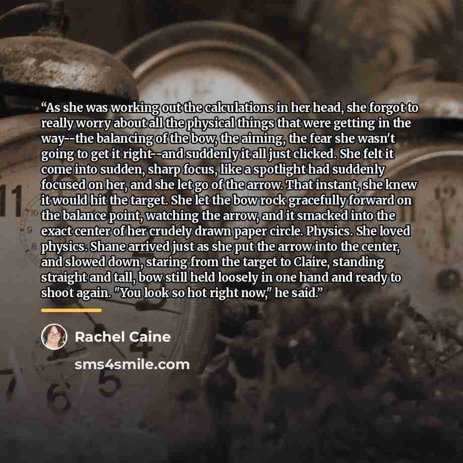 “As she was working out the calculations in her head, she forgot to really worry about all the physical things that were getting in the way--the balancing of the bow, the aiming, the fear she wasn't going to get it right--and suddenly it all just clicked. She felt it come into sudden, sharp focus…” quote by Rachel Caine