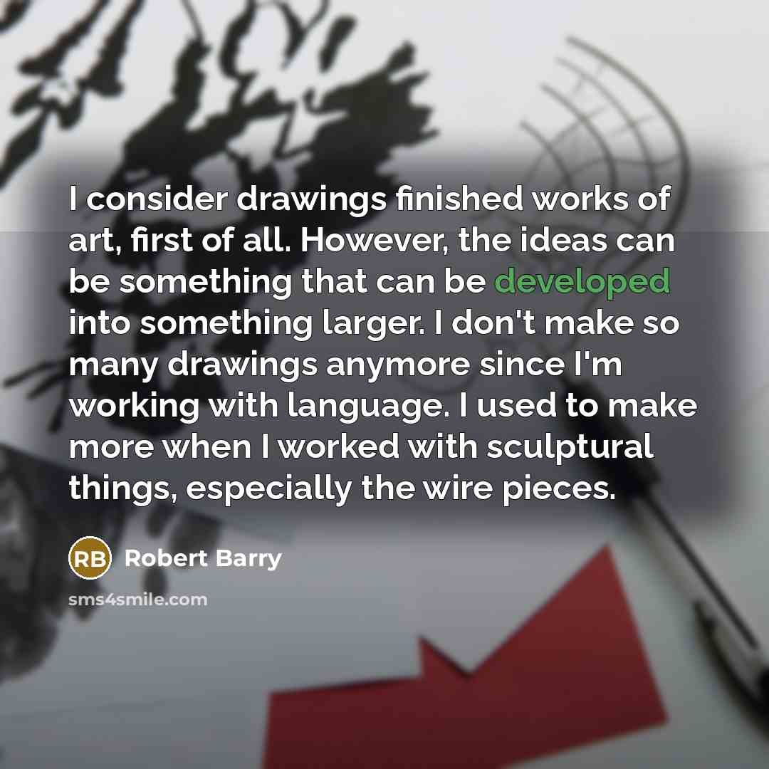 “I consider drawings finished works of art, first of all. However, the ideas can be something that can be developed into something larger. I don't make so many drawings anymore since I'm working with language. I used to make more when I worked with sculptural things, especially the wire pieces.” quote by Robert Barry