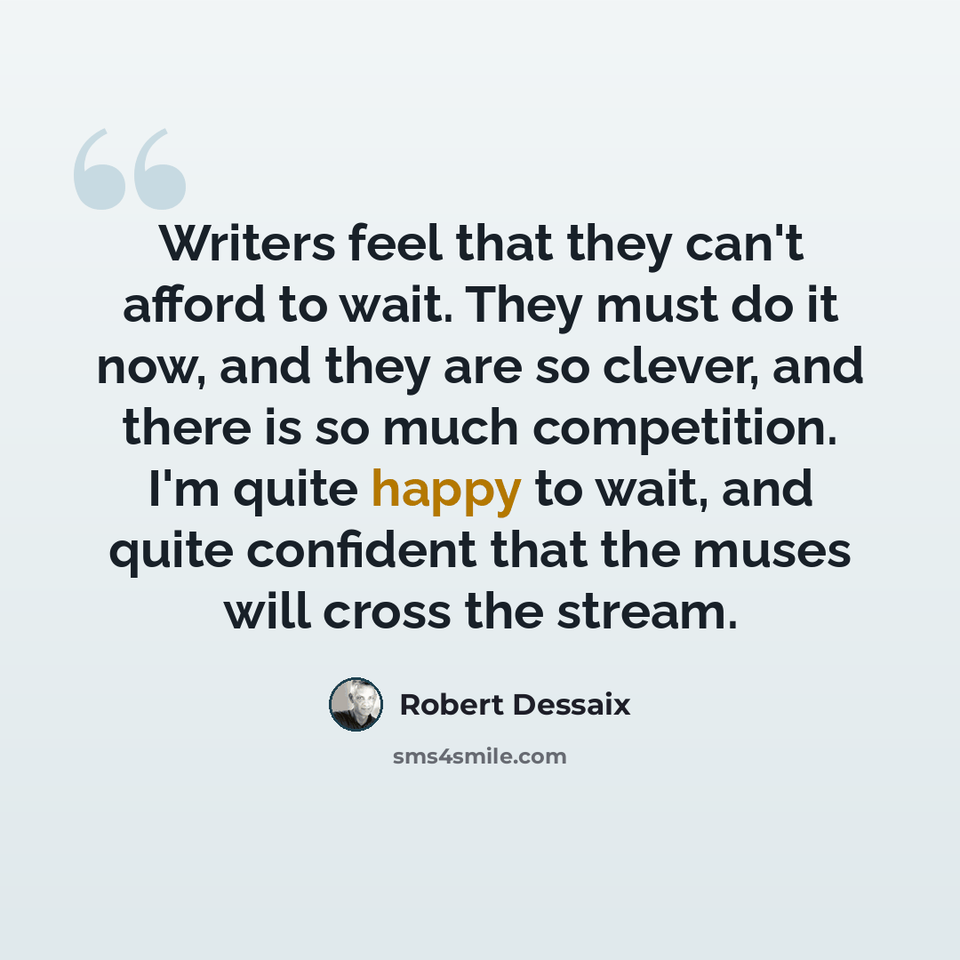 “Writers feel that they can't afford to wait. They must do it now, and they are so clever, and there is so much competition. I'm quite happy to wait, and quite confident that the muses will cross the stream.” quote by Robert Dessaix