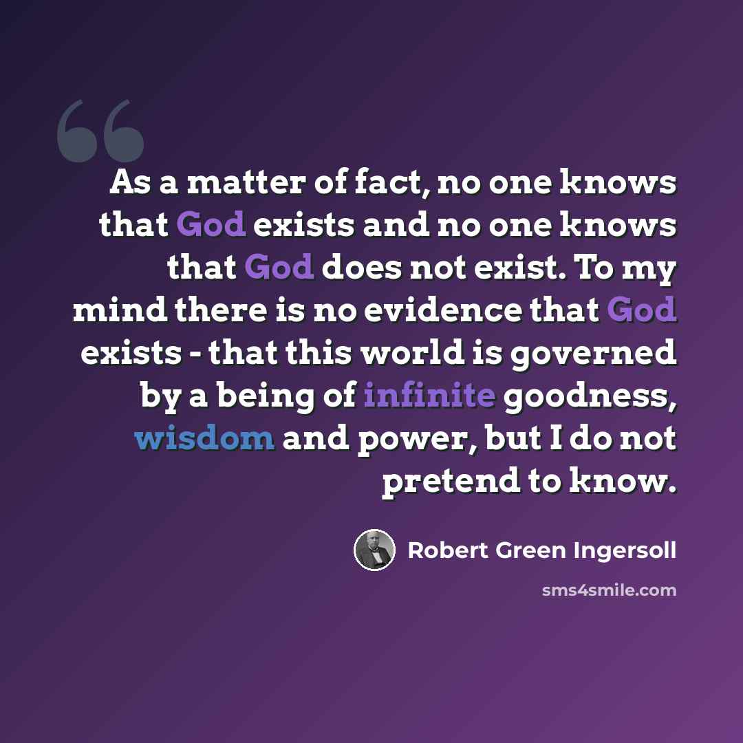 “As a matter of fact, no one knows that God exists and no one knows that God does not exist. To my mind there is no evidence that God exists - that this world is governed by a being of infinite goodness, wisdom and power, but I do not pretend to know.” quote by Robert Green Ingersoll