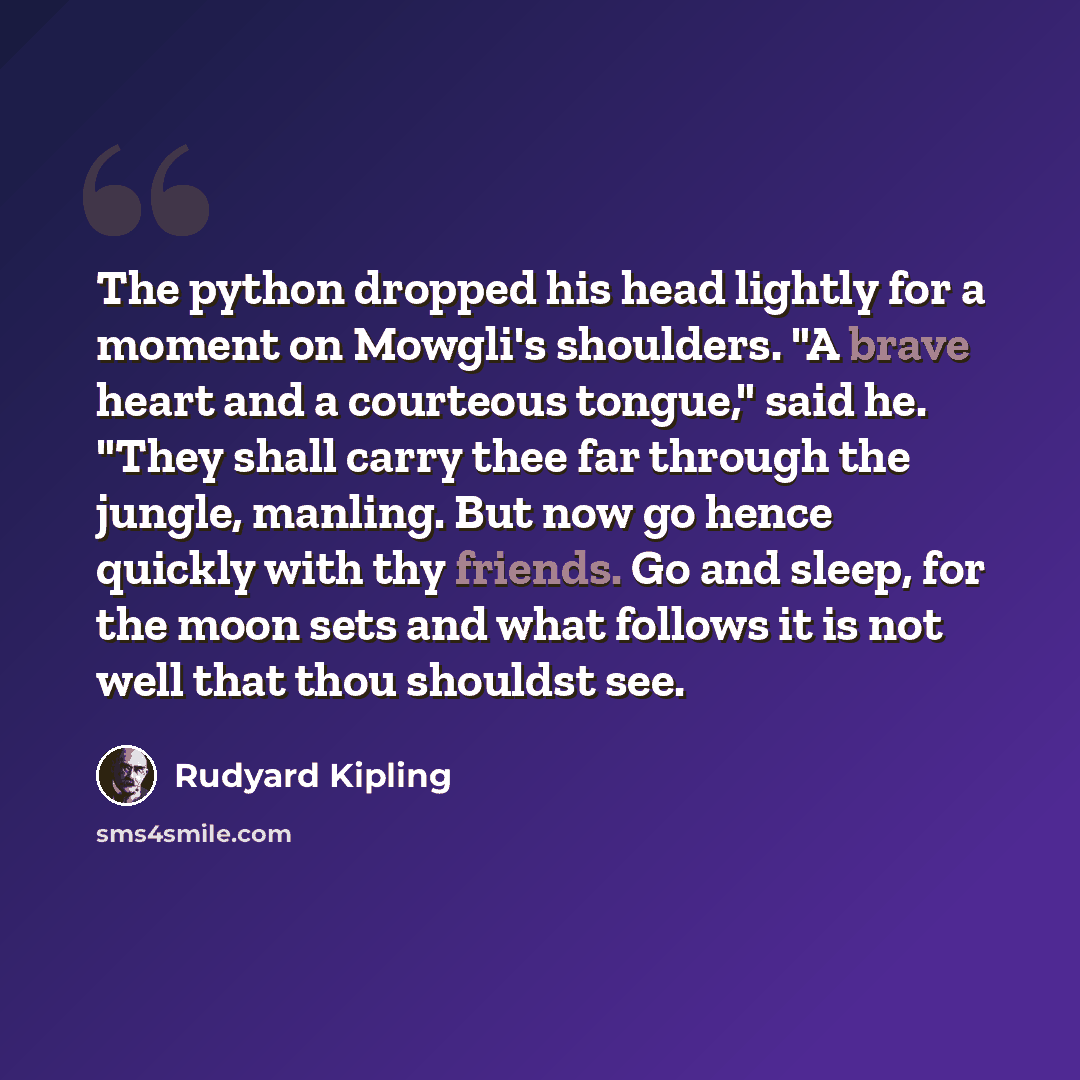 “The python dropped his head lightly for a moment on Mowgli's shoulders. "A brave heart and a courteous tongue," said he. "They shall carry thee far through the jungle, manling. But now go hence quickly with thy friends. Go and sleep, for the moon sets and what follows it is not well that thou…” quote by Rudyard Kipling
