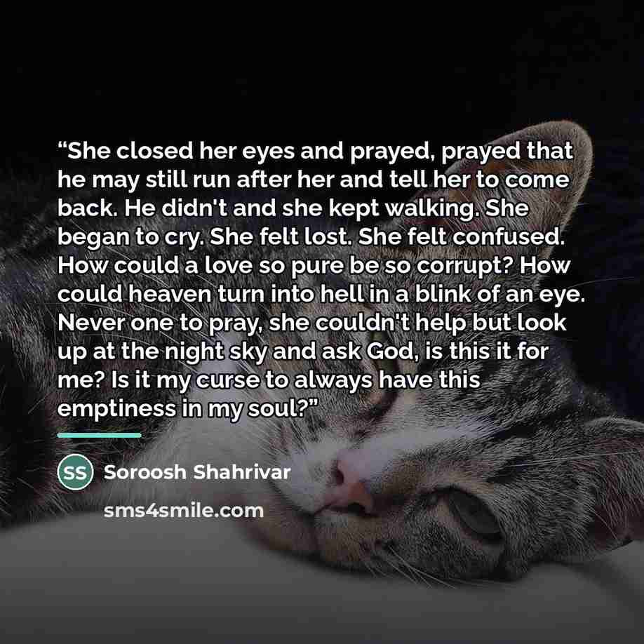 “She closed her eyes and prayed, prayed that he may still run after her and tell her to come back. He didn't and she kept walking. She began to cry. She felt lost. She felt confused. How could a love so pure be so corrupt? How could heaven turn into hell in a blink of an eye. Never one to pray, she…” quote by Soroosh Shahrivar