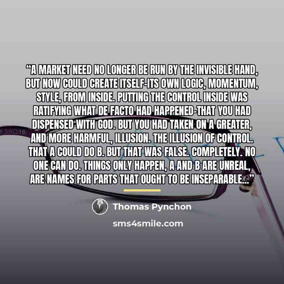 “A market need no longer be run by the Invisible Hand, but now could create itself-its own logic, momentum, style, from inside. Putting the control inside was ratifying what de facto had happened-that you had dispensed with God. But you had taken on a greater, and more harmful, illusion. The…” quote by Thomas Pynchon