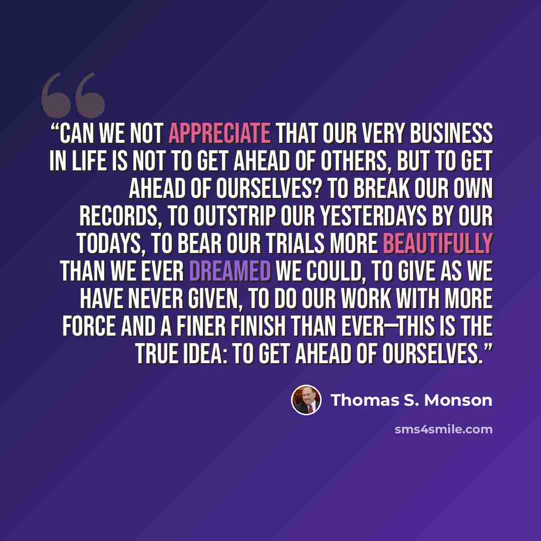 “Can we not appreciate that our very business in life is not to get ahead of others, but to get ahead of ourselves? To break our own records, to outstrip our yesterdays by our todays, to bear our trials more beautifully than we ever dreamed we could, to give as we have never given, to do our work…” quote by Thomas S. Monson