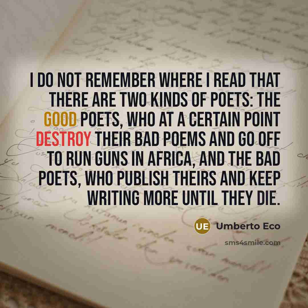 “I do not remember where I read that there are two kinds of poets: the good poets, who at a certain point destroy their bad poems and go off to run guns in Africa, and the bad poets, who publish theirs and keep writing more until they die.” quote by Umberto Eco