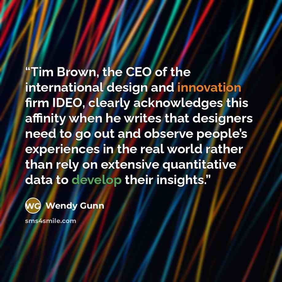 “Tim Brown, the CEO of the international design and innovation firm IDEO, clearly acknowledges this affinity when he writes that designers need to go out and observe people’s experiences in the real world rather than rely on extensive quantitative data to develop their insights.” quote by Wendy Gunn