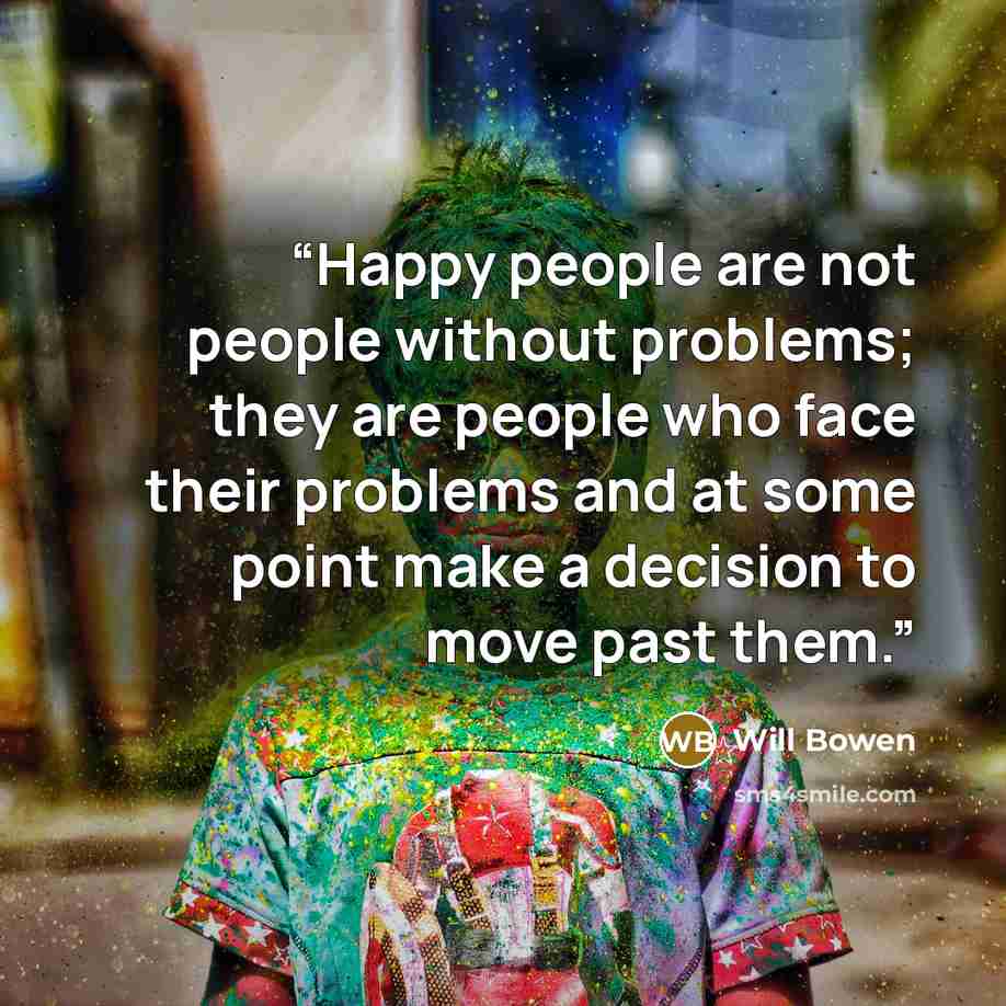 “Happy people are not people without problems; they are people who face their problems and at some point make a decision to move past them.” quote by Will Bowen