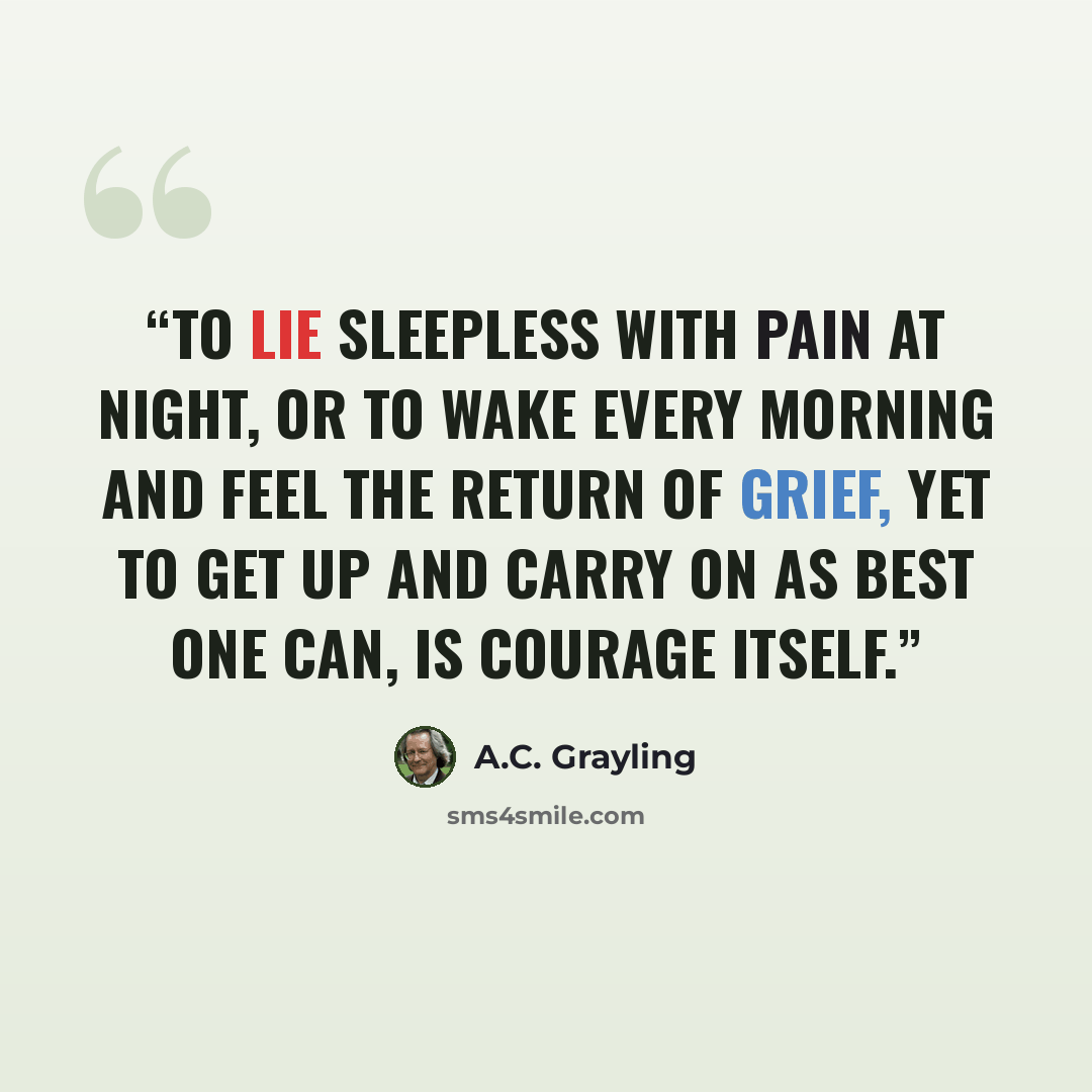 “To lie sleepless with pain at night, or to wake every morning and feel the return of grief, yet to get up and carry on as best one can, is courage itself.” quote by A.C. Grayling