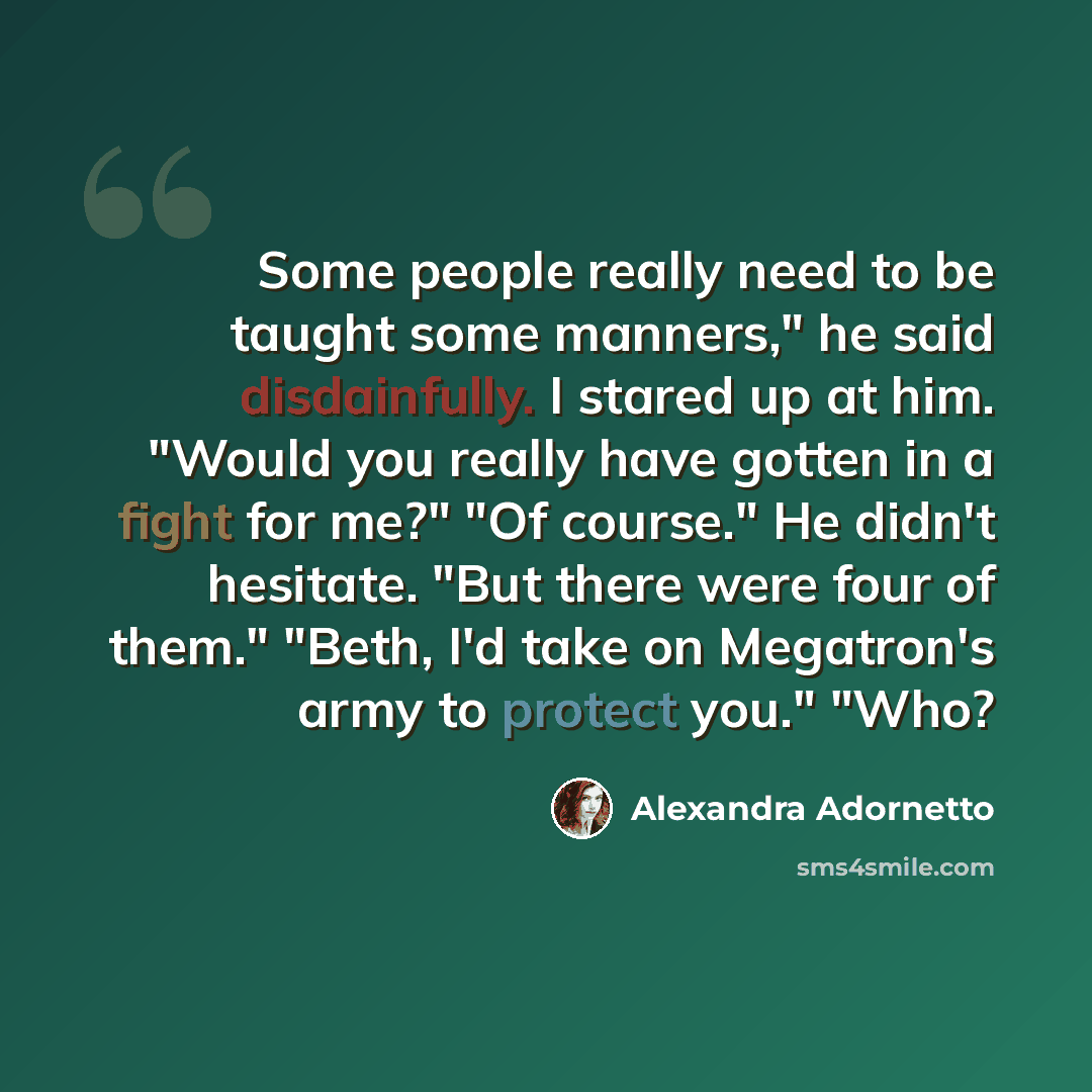 “Some people really need to be taught some manners," he said disdainfully. I stared up at him. "Would you really have gotten in a fight for me?" "Of course." He didn't hesitate. "But there were four of them." "Beth, I'd take on Megatron's army to protect you." "Who?” quote by Alexandra Adornetto