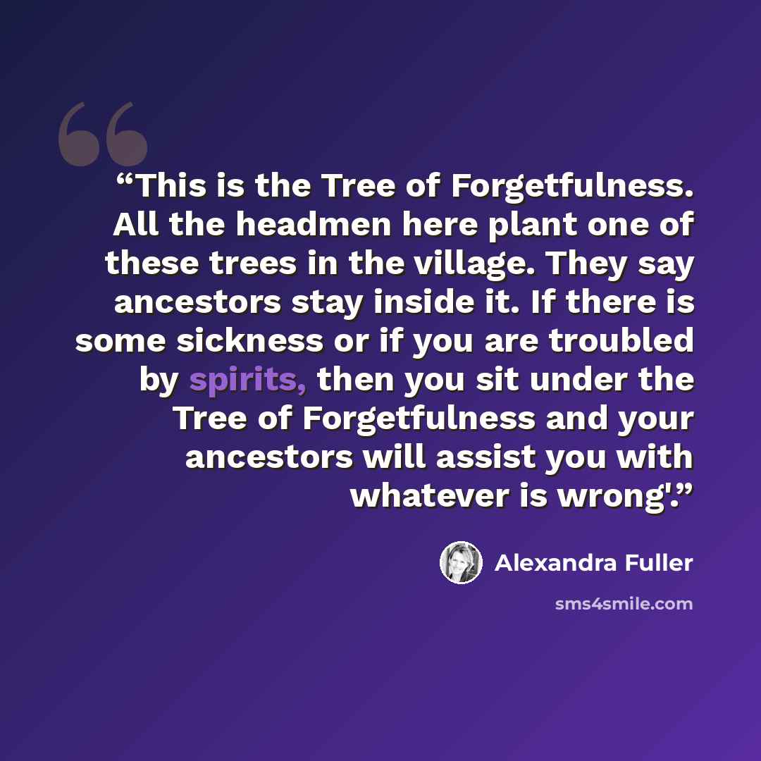 “This is the Tree of Forgetfulness. All the headmen here plant one of these trees in the village. They say ancestors stay inside it. If there is some sickness or if you are troubled by spirits, then you sit under the Tree of Forgetfulness and your ancestors will assist you with whatever is wrong'.” quote by Alexandra Fuller