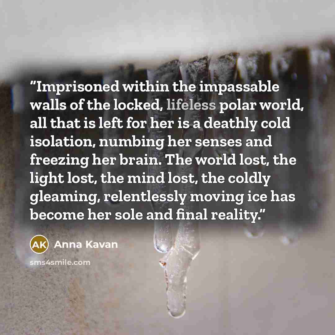 “Imprisoned within the impassable walls of the locked, lifeless polar world, all that is left for her is a deathly cold isolation, numbing her senses and freezing her brain. The world lost, the light lost, the mind lost, the coldly gleaming, relentlessly moving ice has become her sole and final…” quote by Anna Kavan