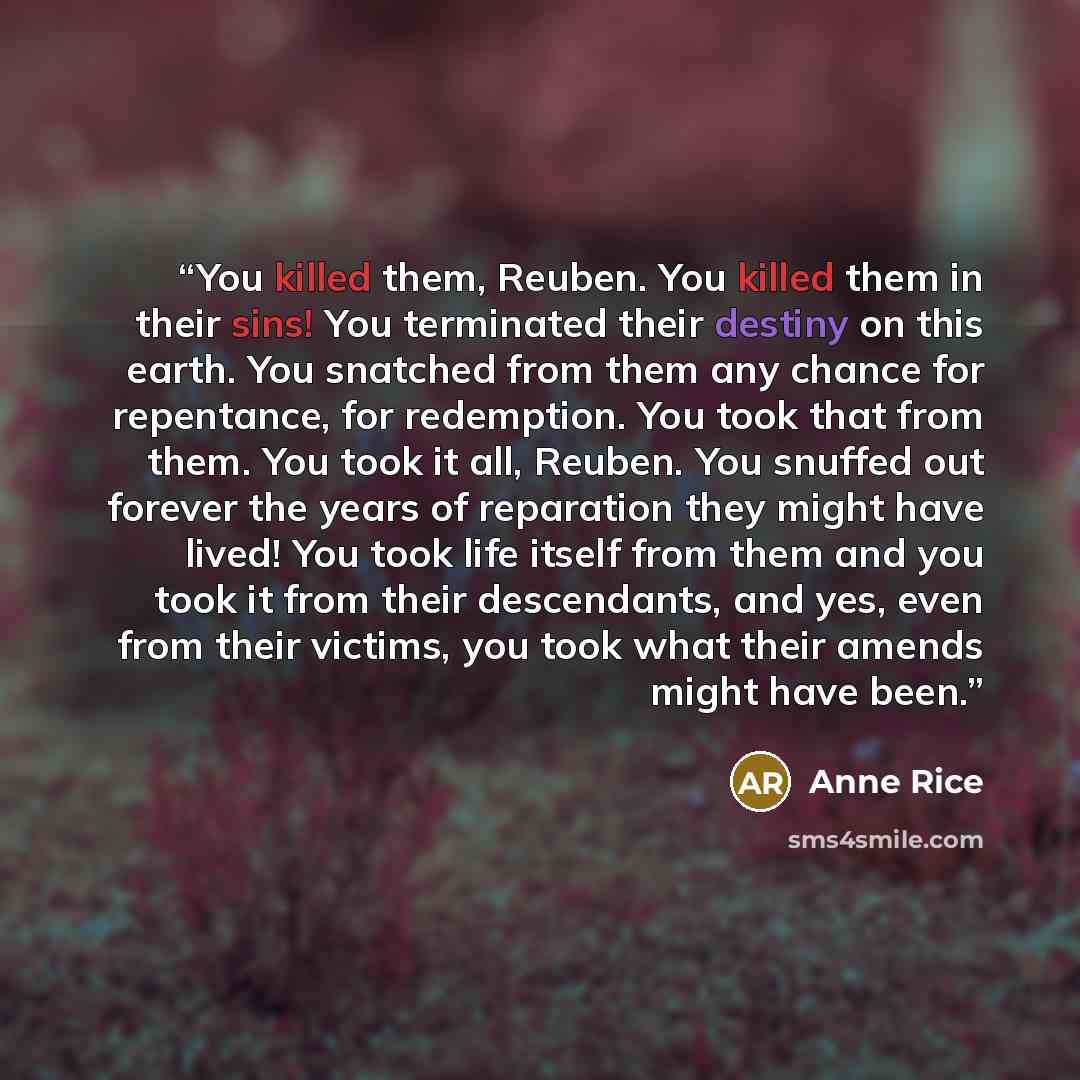 “You killed them, Reuben. You killed them in their sins! You terminated their destiny on this earth. You snatched from them any chance for repentance, for redemption. You took that from them. You took it all, Reuben. You snuffed out forever the years of reparation they might have lived! You took…” quote by Anne Rice