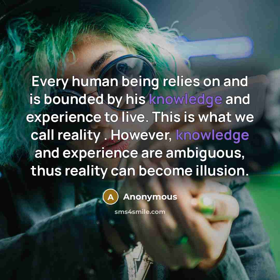 “Every human being relies on and is bounded by his knowledge and experience to live. This is what we call reality . However, knowledge and experience are ambiguous, thus reality can become illusion.” quote by Anonymous