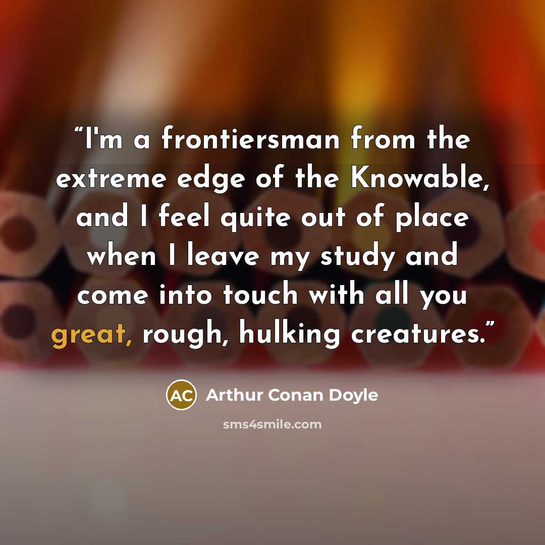 “I'm a frontiersman from the extreme edge of the Knowable, and I feel quite out of place when I leave my study and come into touch with all you great, rough, hulking creatures.” quote by Arthur Conan Doyle