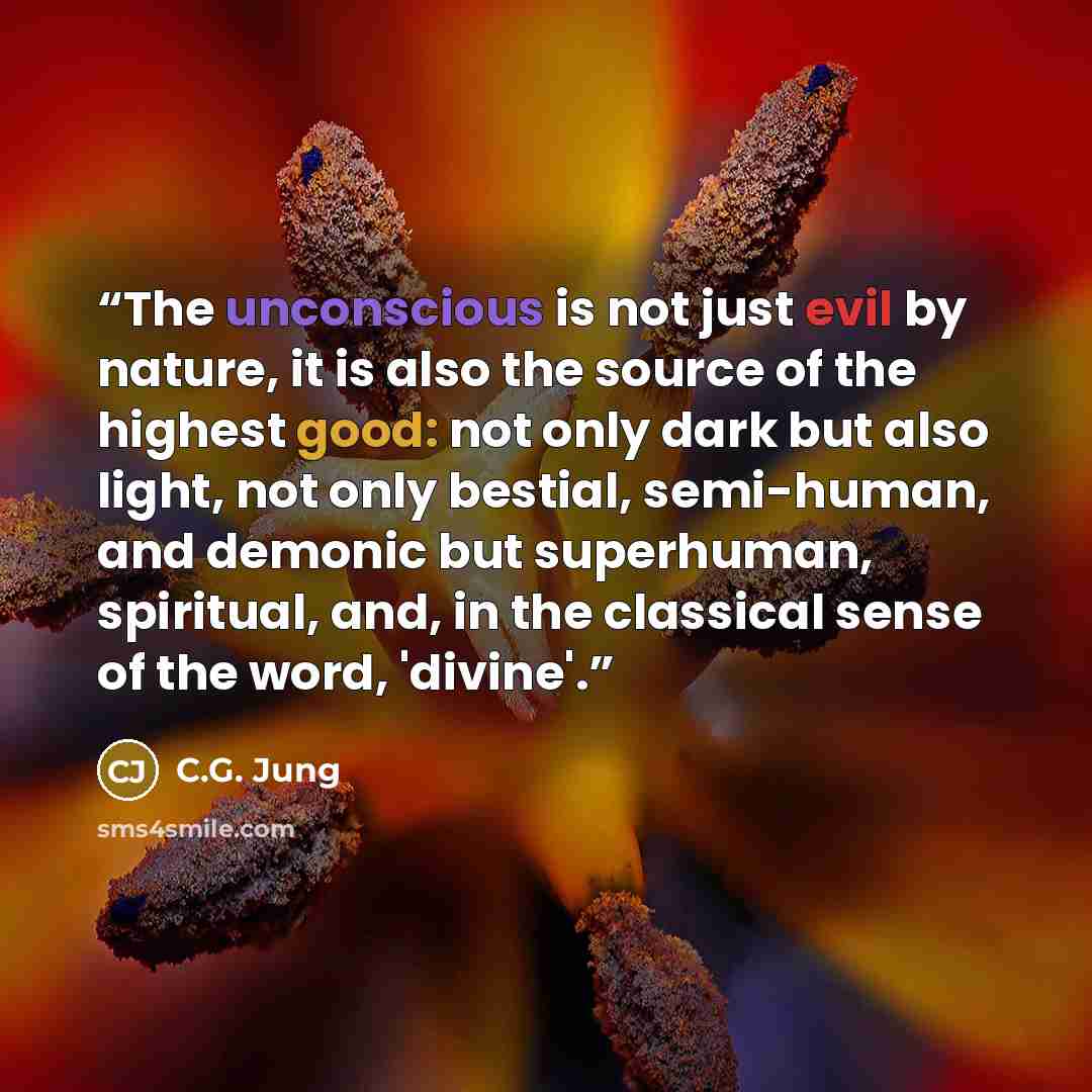 “The unconscious is not just evil by nature, it is also the source of the highest good: not only dark but also light, not only bestial, semi-human, and demonic but superhuman, spiritual, and, in the classical sense of the word, 'divine'.” quote by C.G. Jung