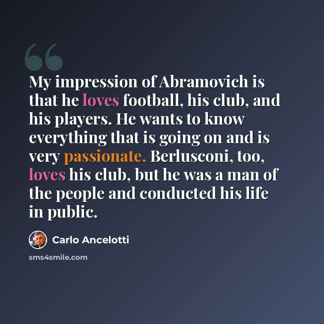 “My impression of Abramovich is that he loves football, his club, and his players. He wants to know everything that is going on and is very passionate. Berlusconi, too, loves his club, but he was a man of the people and conducted his life in public.” quote by Carlo Ancelotti
