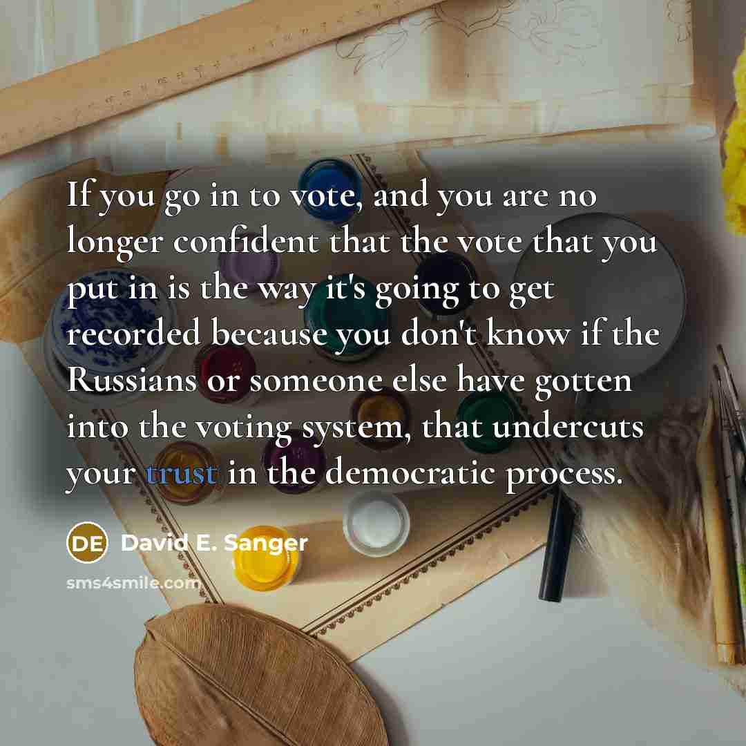 “If you go in to vote, and you are no longer confident that the vote that you put in is the way it's going to get recorded because you don't know if the Russians or someone else have gotten into the voting system, that undercuts your trust in the democratic process.” quote by David E. Sanger