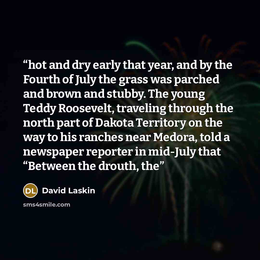 “hot and dry early that year, and by the Fourth of July the grass was parched and brown and stubby. The young Teddy Roosevelt, traveling through the north part of Dakota Territory on the way to his ranches near Medora, told a newspaper reporter in mid-July that “Between the drouth, the” quote by David Laskin