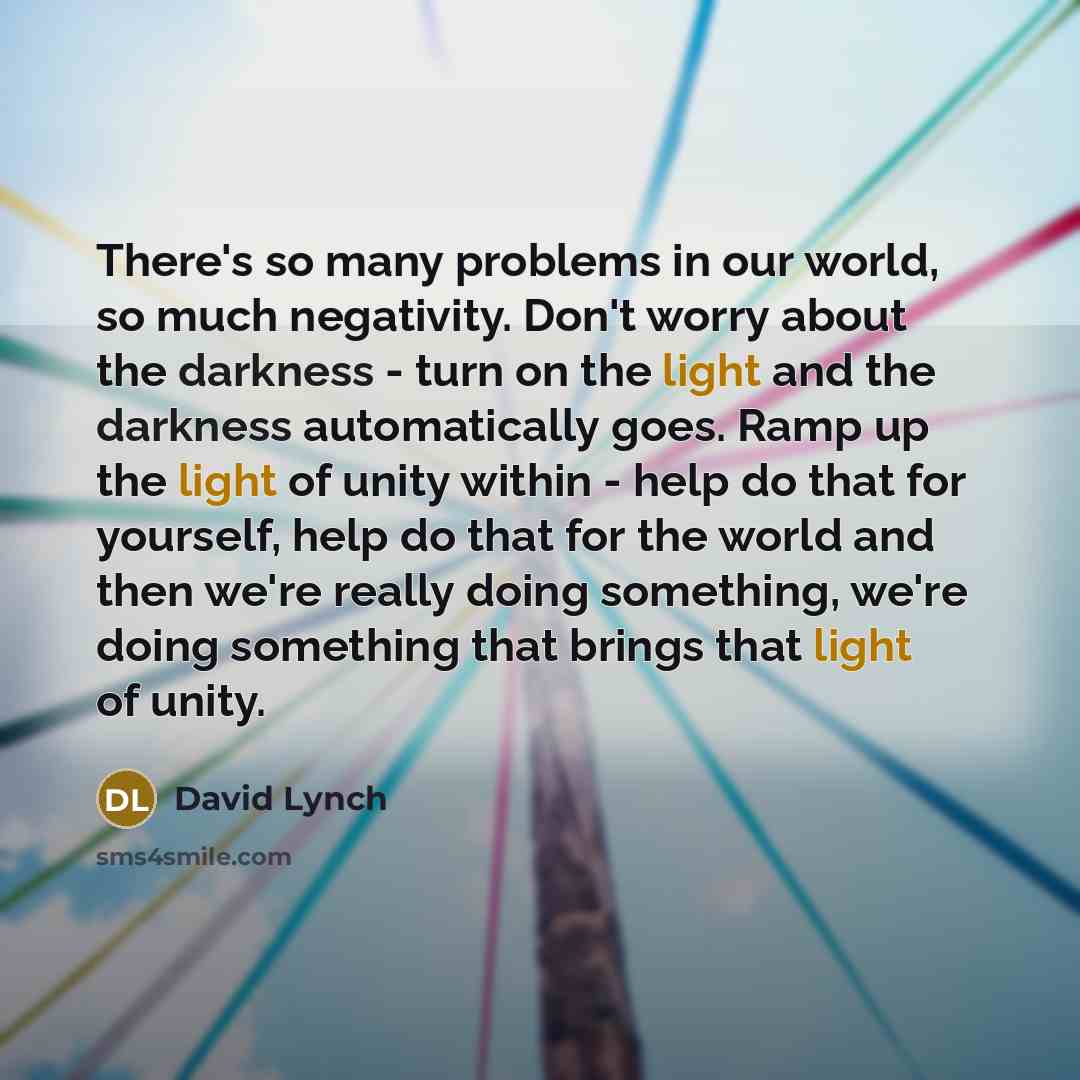 “There's so many problems in our world, so much negativity. Don't worry about the darkness - turn on the light and the darkness automatically goes. Ramp up the light of unity within - help do that for yourself, help do that for the world and then we're really doing something, we're doing something…” quote by David Lynch