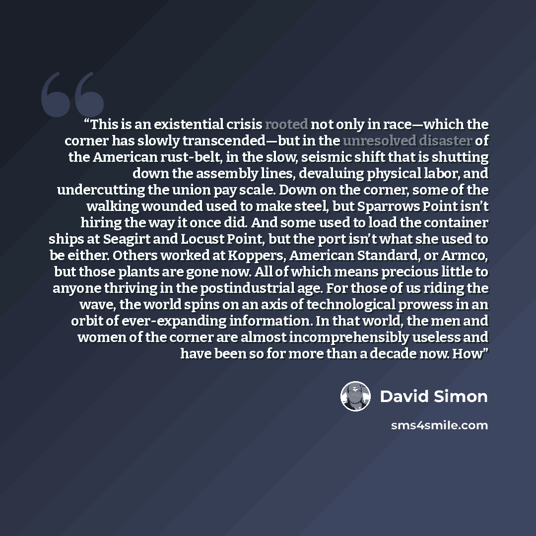 “This is an existential crisis rooted not only in race—which the corner has slowly transcended—but in the unresolved disaster of the American rust-belt, in the slow, seismic shift that is shutting down the assembly lines, devaluing physical labor, and undercutting the union pay scale. Down on the…” quote by David Simon