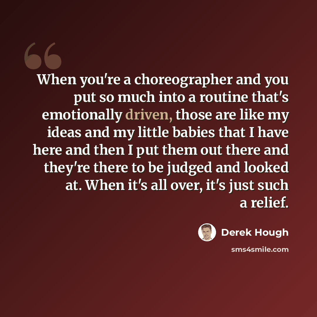 “When you're a choreographer and you put so much into a routine that's emotionally driven, those are like my ideas and my little babies that I have here and then I put them out there and they're there to be judged and looked at. When it's all over, it's just such a relief.” quote by Derek Hough