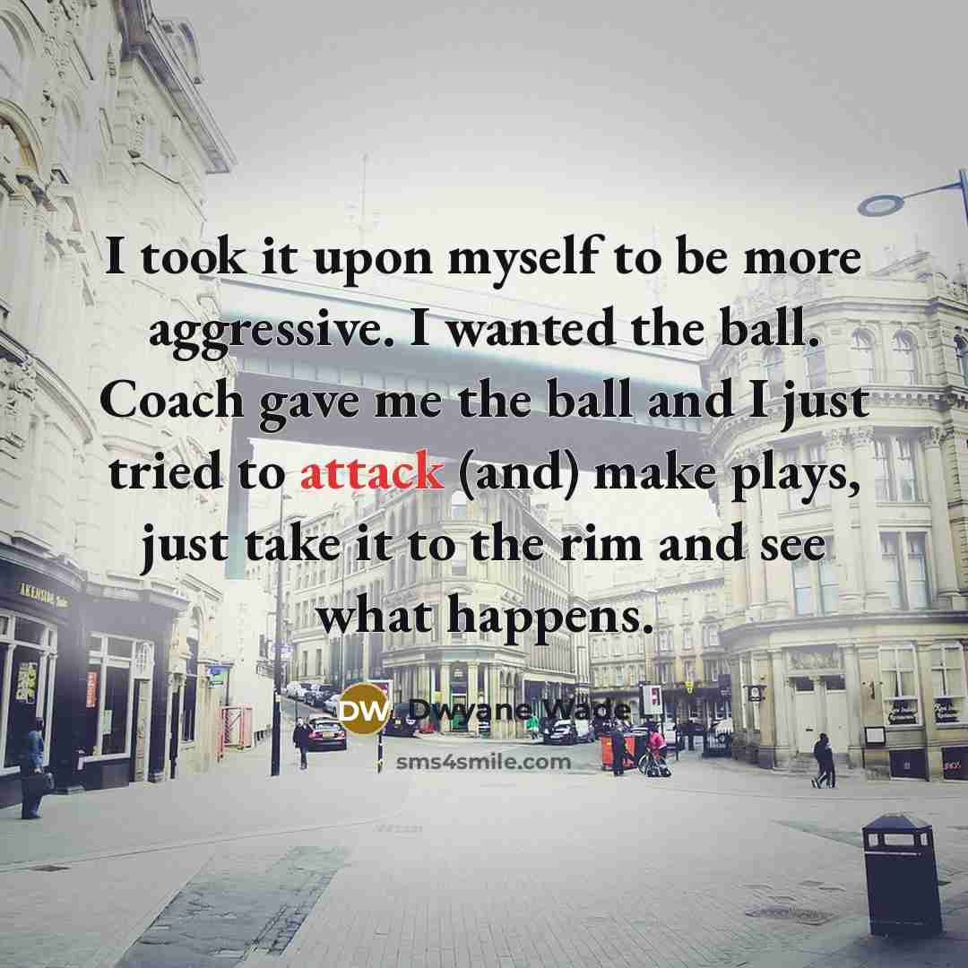 “I took it upon myself to be more aggressive. I wanted the ball. Coach gave me the ball and I just tried to attack (and) make plays, just take it to the rim and see what happens.” quote by Dwyane Wade
