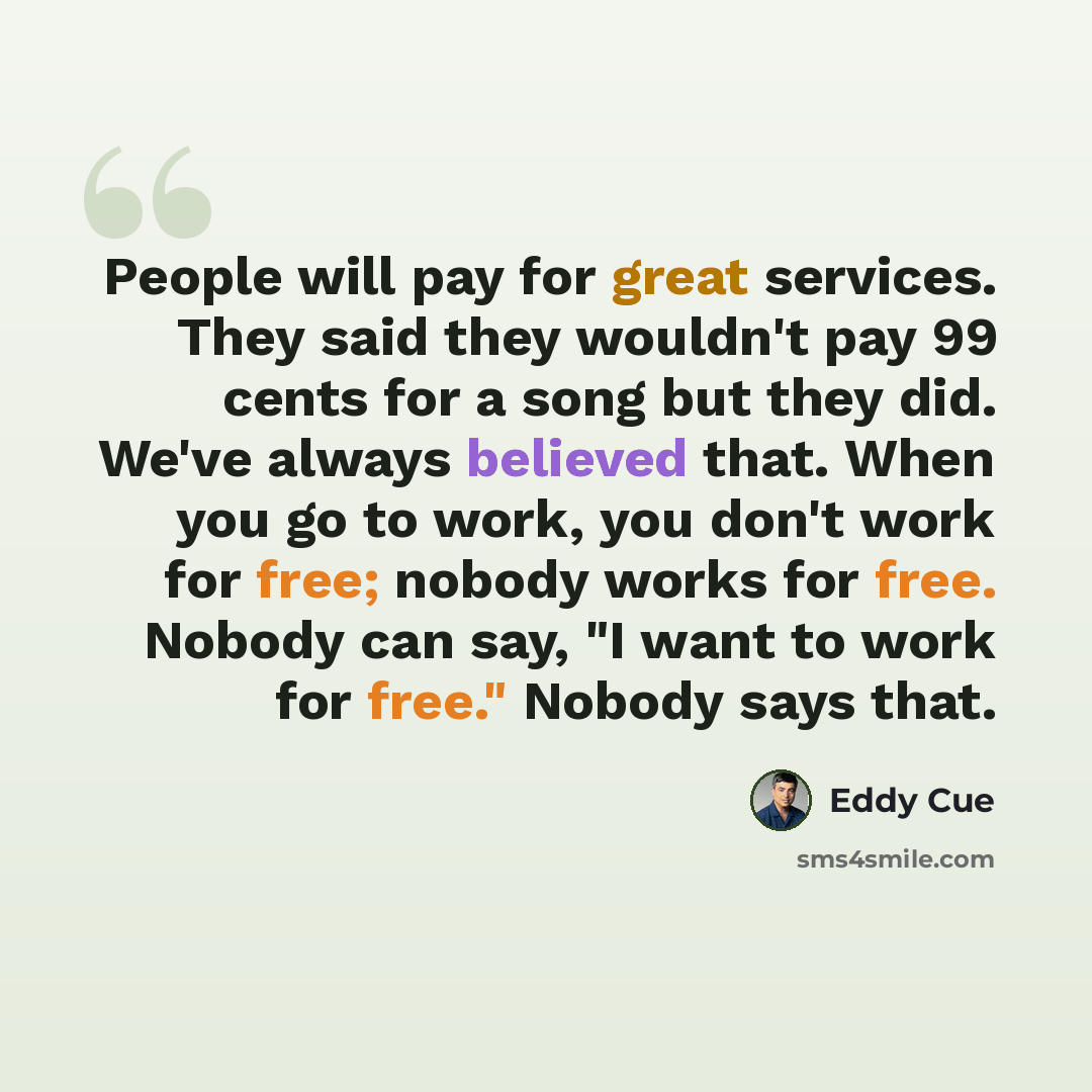 “People will pay for great services. They said they wouldn't pay 99 cents for a song but they did. We've always believed that. When you go to work, you don't work for free; nobody works for free. Nobody can say, "I want to work for free." Nobody says that.” quote by Eddy Cue