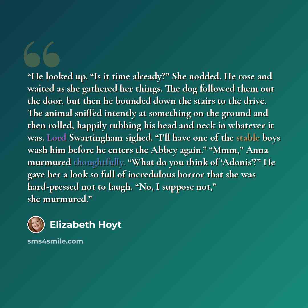 “He looked up. “Is it time already?” She nodded. He rose and waited as she gathered her things. The dog followed them out the door, but then he bounded down the stairs to the drive. The animal sniffed intently at something on the ground and then rolled, happily rubbing his head and neck in whatever…” quote by Elizabeth Hoyt