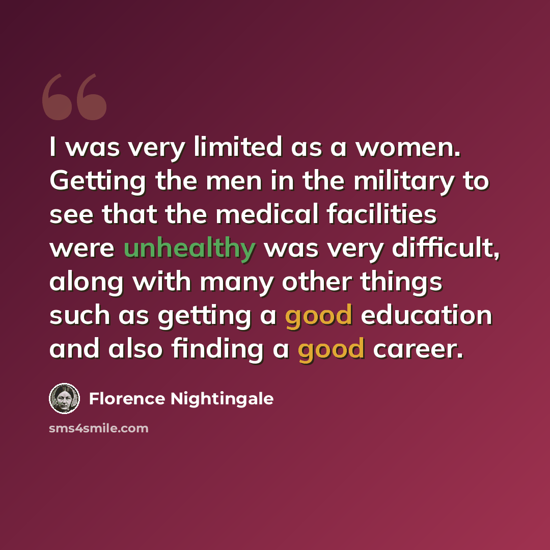 “I was very limited as a women. Getting the men in the military to see that the medical facilities were unhealthy was very difficult, along with many other things such as getting a good education and also finding a good career.” quote by Florence Nightingale