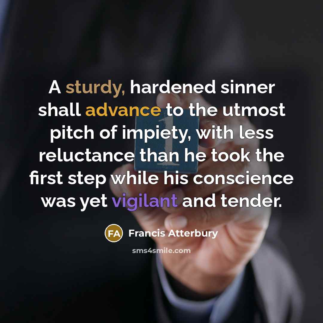 “A sturdy, hardened sinner shall advance to the utmost pitch of impiety, with less reluctance than he took the first step while his conscience was yet vigilant and tender.” quote by Francis Atterbury