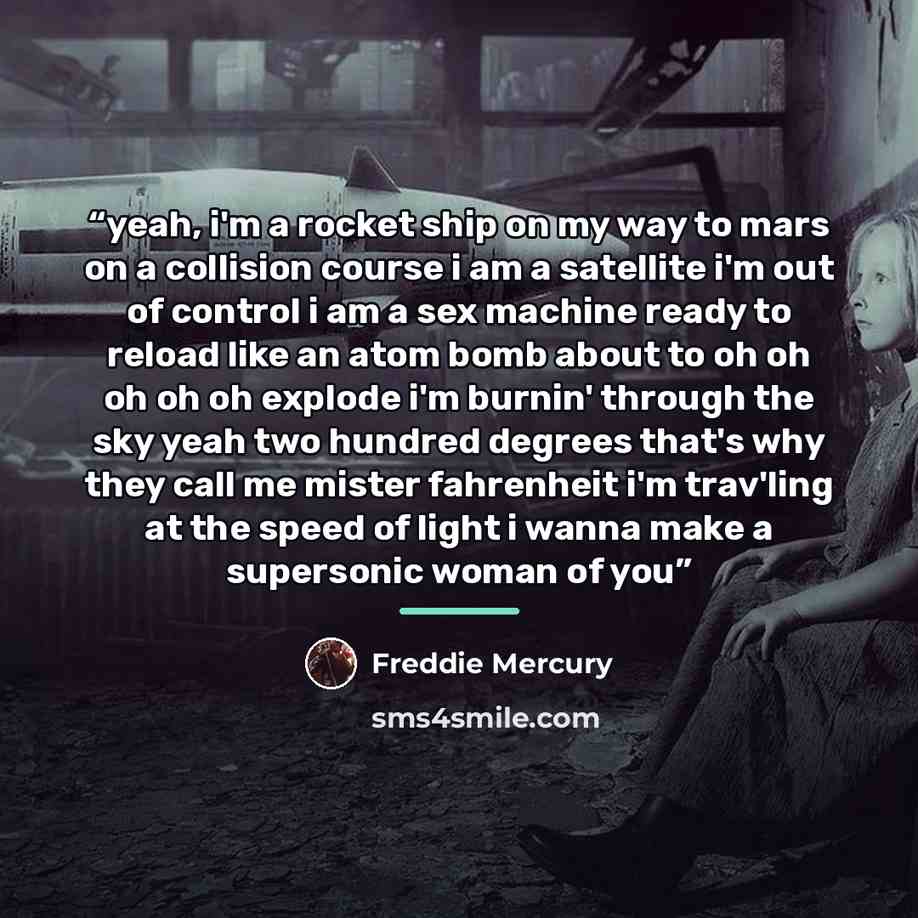 “yeah, i'm a rocket ship on my way to mars on a collision course i am a satellite i'm out of control i am a sex machine ready to reload like an atom bomb about to oh oh oh oh oh explode i'm burnin' through the sky yeah two hundred degrees that's why they call me mister fahrenheit i'm trav'ling at…” quote by Freddie Mercury