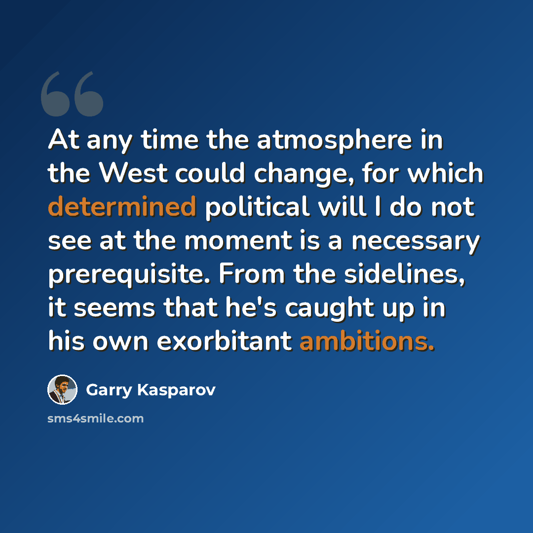 “At any time the atmosphere in the West could change, for which determined political will I do not see at the moment is a necessary prerequisite. From the sidelines, it seems that he's caught up in his own exorbitant ambitions.” quote by Garry Kasparov