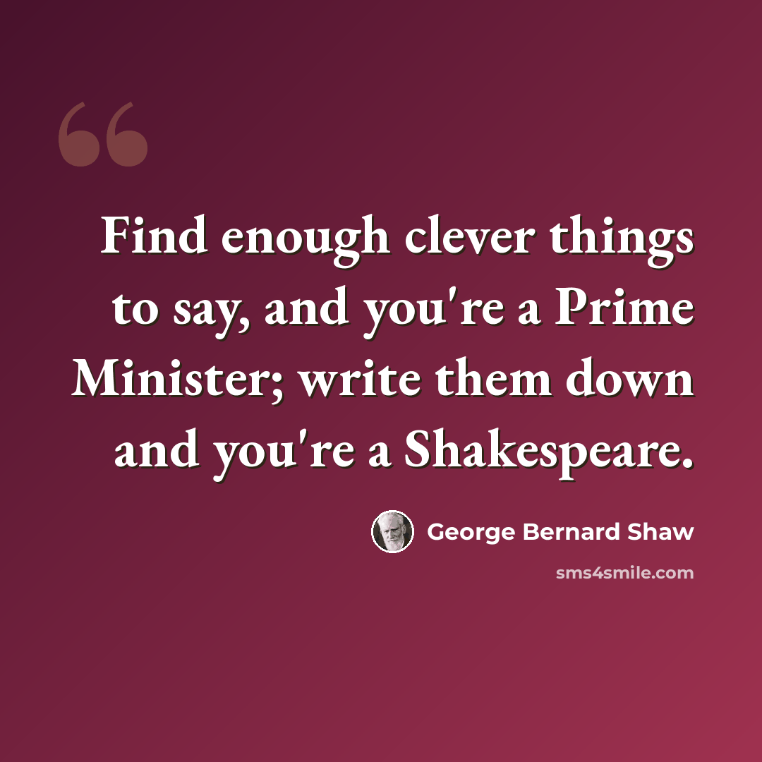 “Find enough clever things to say, and you're a Prime Minister; write them down and you're a Shakespeare.” quote by George Bernard Shaw