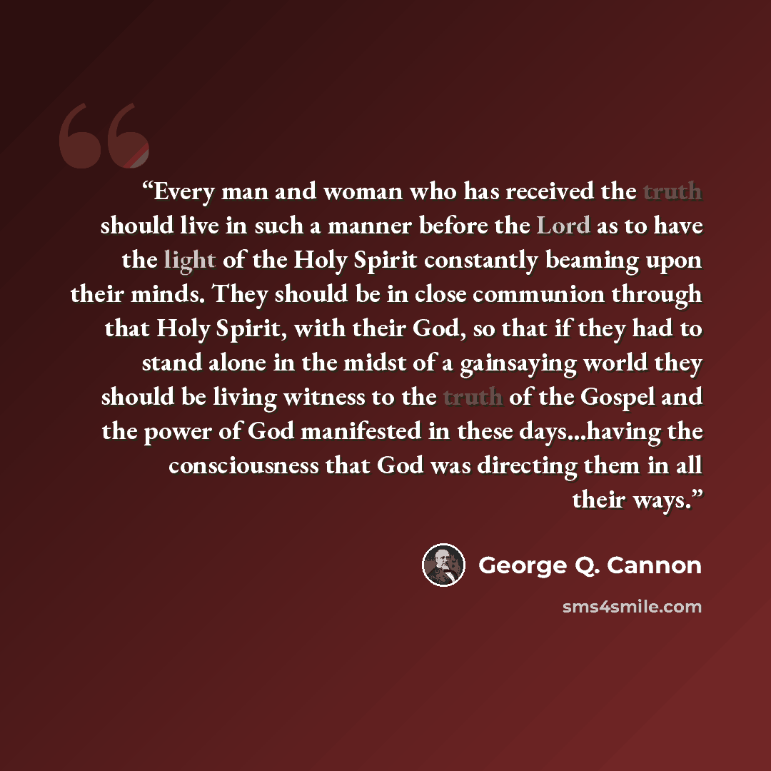 “Every man and woman who has received the truth should live in such a manner before the Lord as to have the light of the Holy Spirit constantly beaming upon their minds. They should be in close communion through that Holy Spirit, with their God, so that if they had to stand alone in the midst of a…” quote by George Q. Cannon