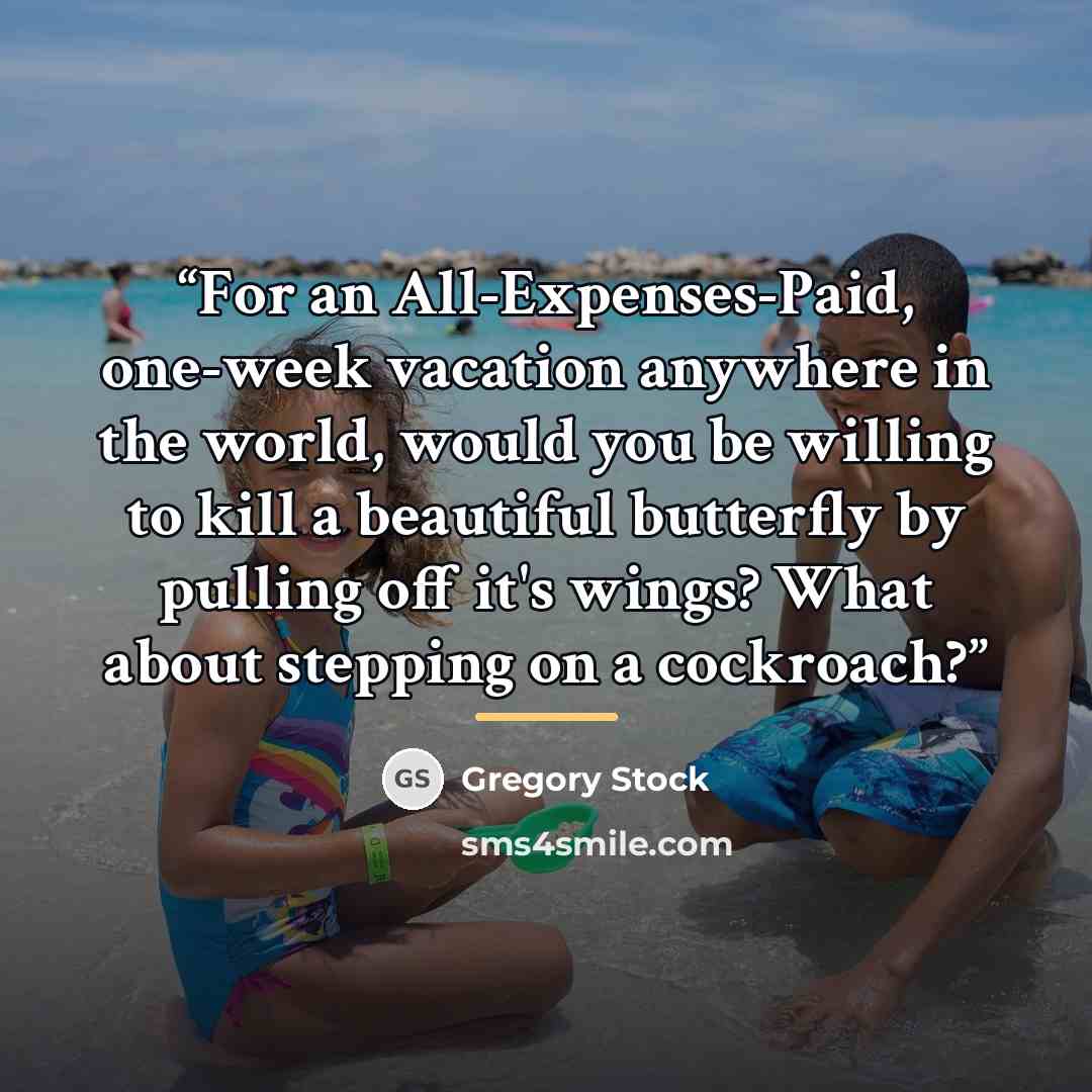 “For an All-Expenses-Paid, one-week vacation anywhere in the world, would you be willing to kill a beautiful butterfly by pulling off it's wings? What about stepping on a cockroach?” quote by Gregory Stock