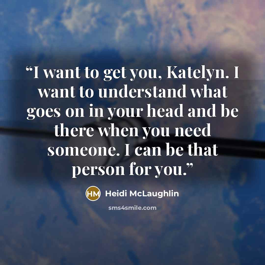 “I want to get you, Katelyn. I want to understand what goes on in your head and be there when you need someone. I can be that person for you.” quote by Heidi McLaughlin