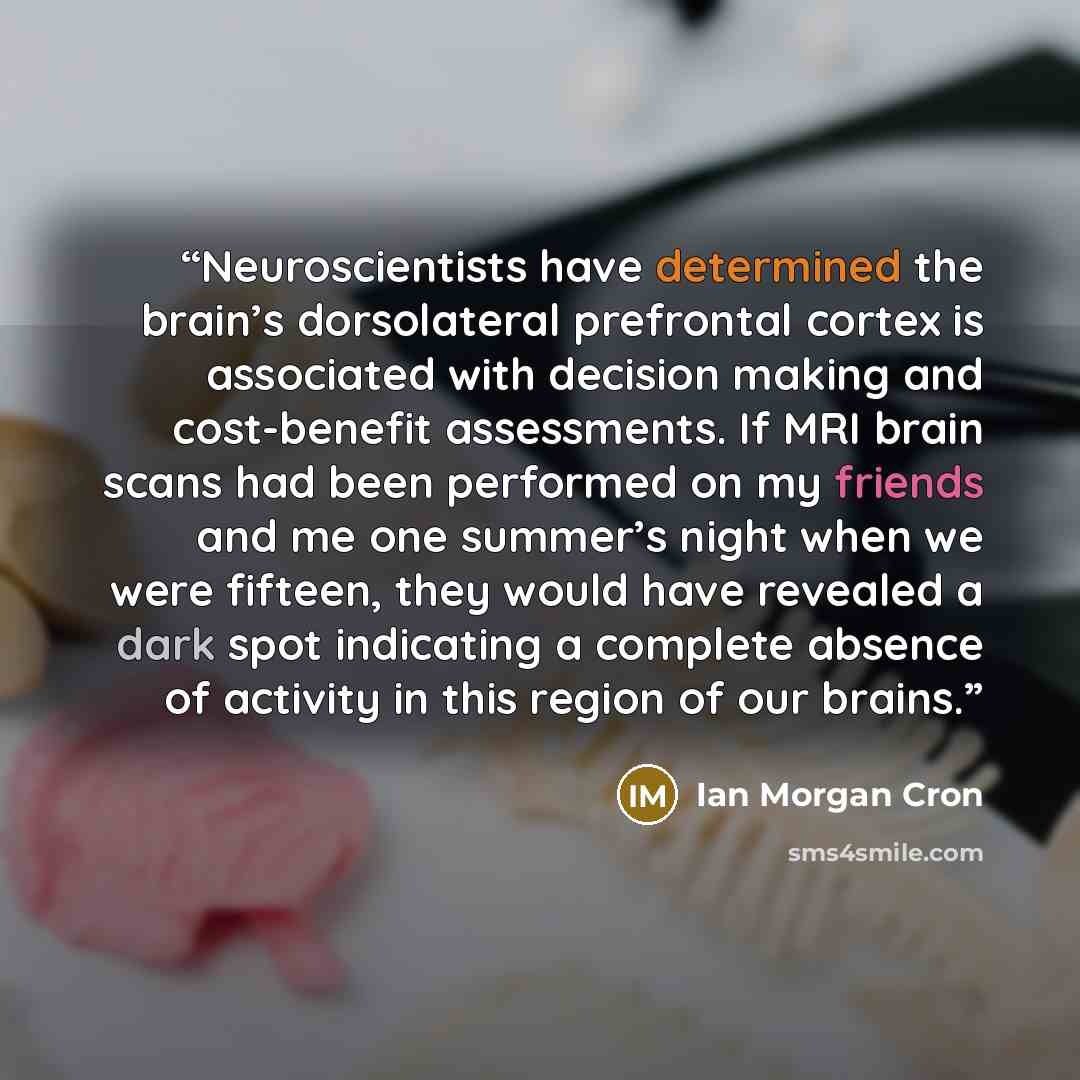 “Neuroscientists have determined the brain’s dorsolateral prefrontal cortex is associated with decision making and cost-benefit assessments. If MRI brain scans had been performed on my friends and me one summer’s night when we were fifteen, they would have revealed a dark spot indicating a complete…” quote by Ian Morgan Cron
